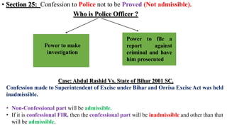 • Section 25: Confession to Police not to be Proved (Not admissible).
Who is Police Officer ?
Power to make
investigation
Power to file a
report against
criminal and have
him prosecuted
Case: Abdul Rashid Vs. State of Bihar 2001 SC.
Confession made to Superintendent of Excise under Bihar and Orrisa Excise Act was held
inadmissible.
• Non-Confessional part will be admissible.
• If it is confessional FIR, then the confessional part will be inadmissible and other than that
will be admissible.
 