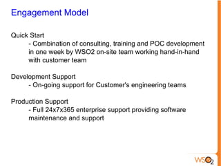 Engagement Model Quick Start - Combination of consulting, training and POC development  in one week by WSO2 on-site team working hand-in-hand  with customer team Development Support - On-going support for Customer's engineering teams Production Support - Full 24x7x365 enterprise support providing software  maintenance and support 