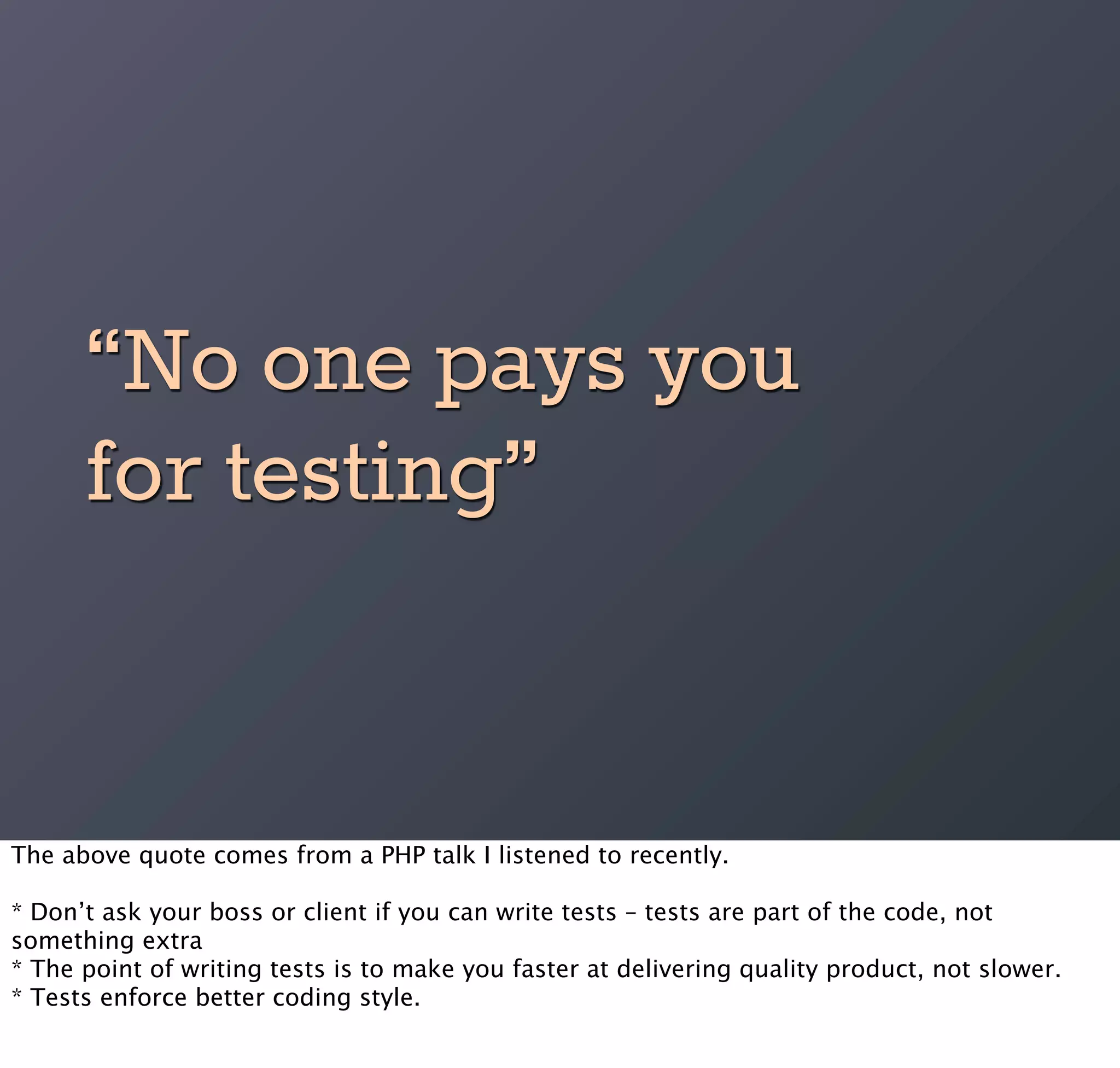 “No one pays you
      for testing”


The above quote comes from a PHP talk I listened to recently.

* Don’t ask your boss or client if you can write tests – tests are part of the code, not
something extra
* The point of writing tests is to make you faster at delivering quality product, not slower.
* Tests enforce better coding style.
 