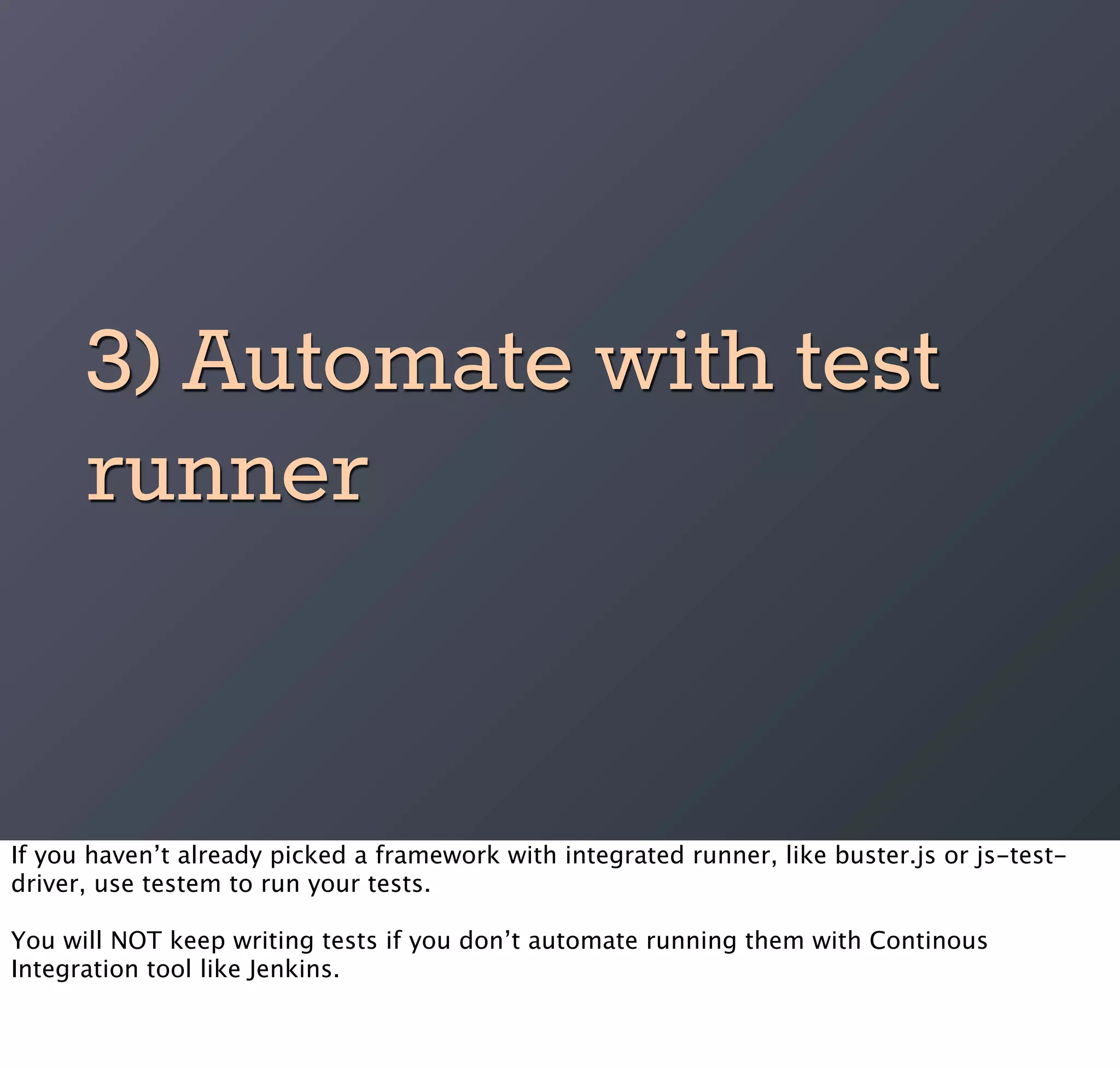 3) Automate with test
      runner


If you haven’t already picked a framework with integrated runner, like buster.js or js-test-
driver, use testem to run your tests.

You will NOT keep writing tests if you don’t automate running them with Continous
Integration tool like Jenkins.
 