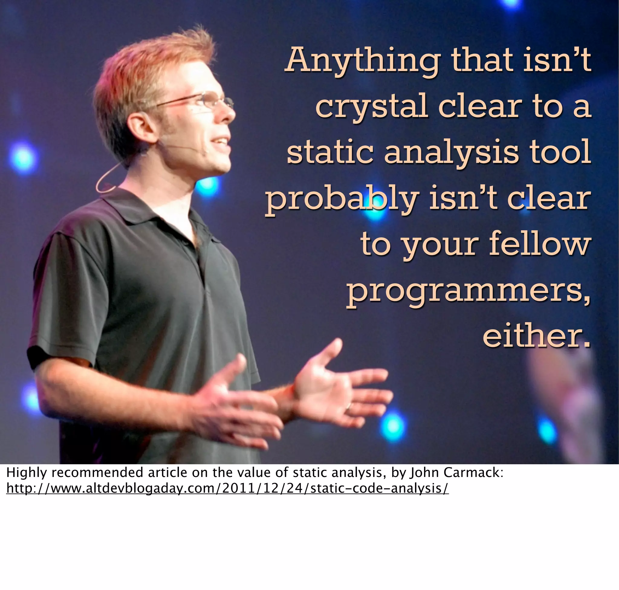 Anything that isn’t
                                          crystal clear to a
                                        static analysis tool
                                       probably isn’t clear
                                             to your fellow
                                            programmers,
                                                     either.

Highly recommended article on the value of static analysis, by John Carmack:
http://www.altdevblogaday.com/2011/12/24/static-code-analysis/
 