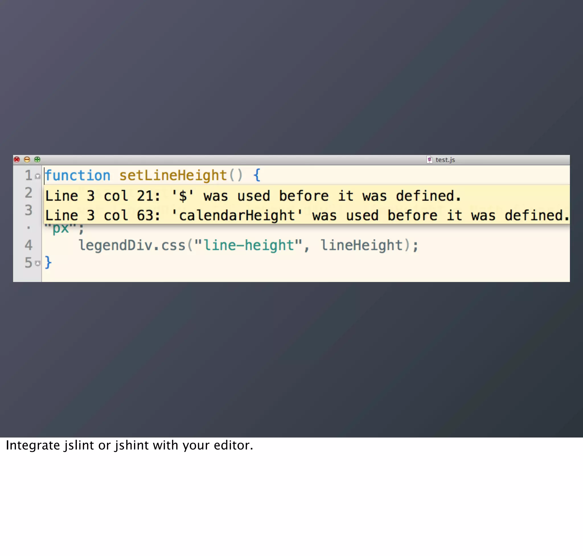 Integrate jslint or jshint with your editor.
 