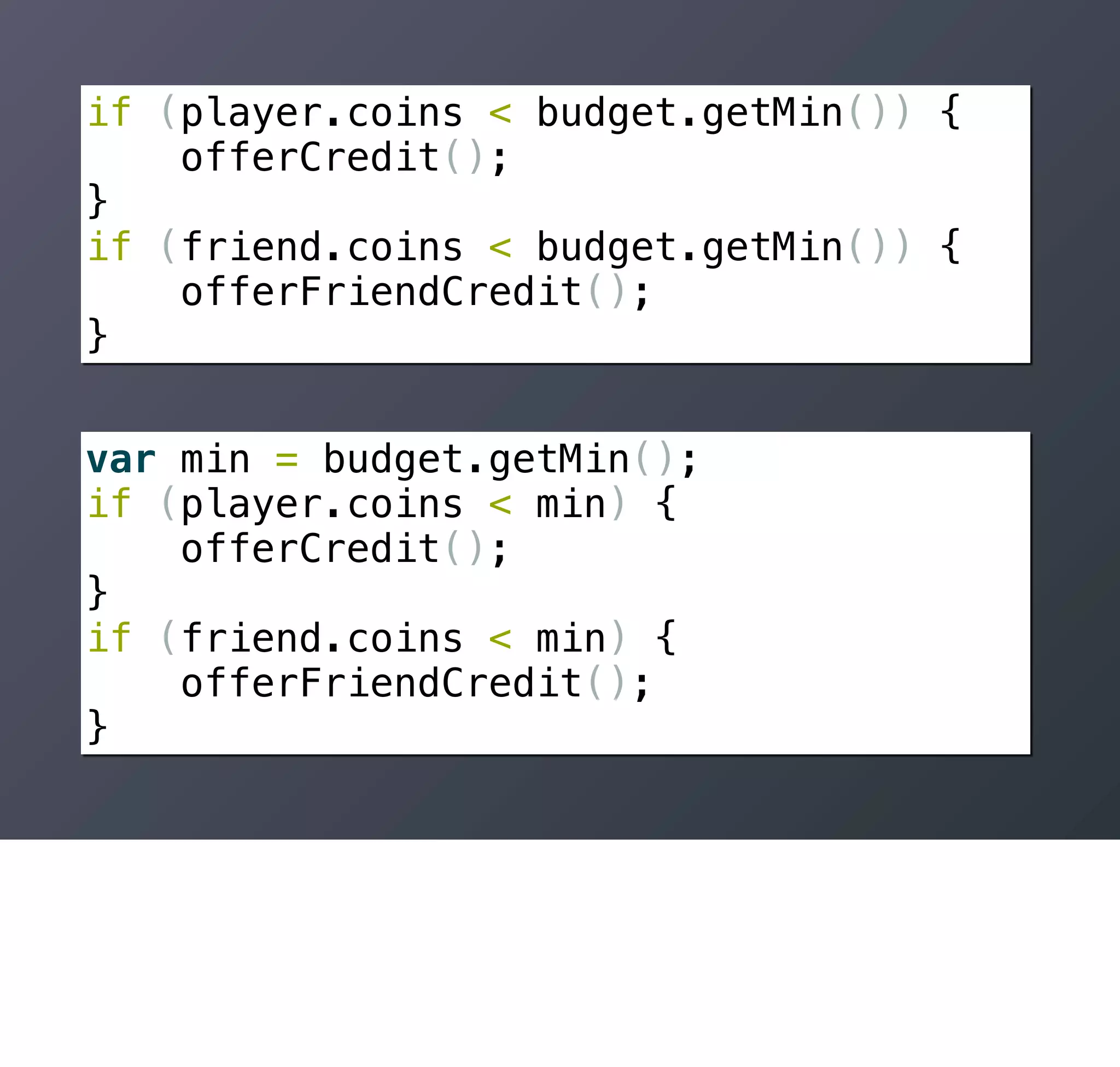 if (player.coins < budget.getMin()) {
    offerCredit();
}
if (friend.coins < budget.getMin()) {
    offerFriendCredit();
}


var min = budget.getMin();
if (player.coins < min) {
    offerCredit();
}
if (friend.coins < min) {
    offerFriendCredit();
}
 
