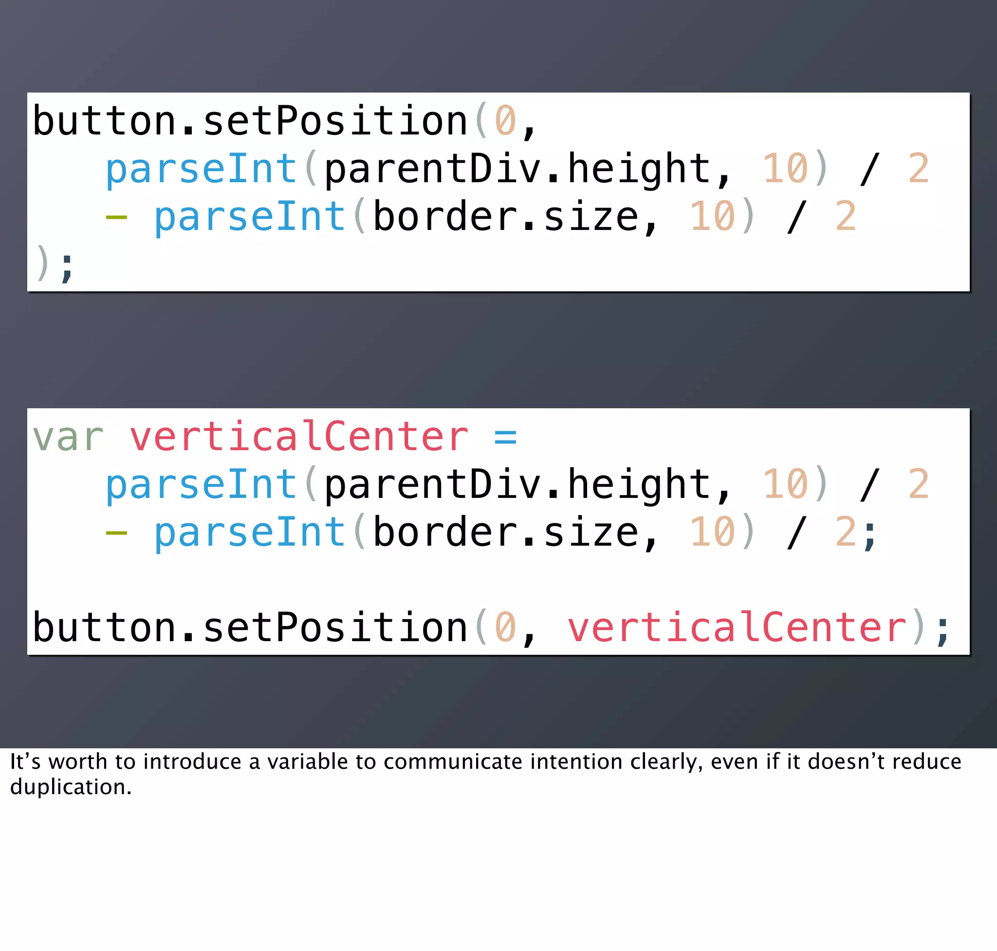 button.setPosition(0,
     parseInt(parentDiv.height, 10) / 2
     - parseInt(border.size, 10) / 2
  );



  var verticalCenter =
     parseInt(parentDiv.height, 10) / 2
     - parseInt(border.size, 10) / 2;

  button.setPosition(0, verticalCenter);


It’s worth to introduce a variable to communicate intention clearly, even if it doesn’t reduce
duplication.
 