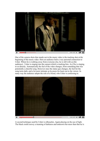One of the camera shots that stands out in the music video is the tracking shot at the
beginning of the music video. Here an audience feels a very personal connection to
Usher. Where he is walking away from everyone else, he is still with us (the
audience). Usher is singing into the camera which is tracking him. As if he is singing
to us directly. Automatically the feel of the video changes, from something that was
potentially a cheerful song. However once the status quo changes, the feel for the
song turns dark, and a lot more intimate as he pours his heart out to the viewer. In
many way the audience adopts the role of a friend, who Usher is confessing to.




A second technique used by Usher is silhouettes. Again playing on the use of light.
The black could convey a meaning of darkness and unknown but more than that he is
 