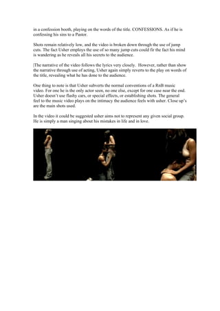 in a confession booth, playing on the words of the title. CONFESSIONS. As if he is
confessing his sins to a Pastor.

Shots remain relatively low, and the video is broken down through the use of jump
cuts. The fact Usher employs the use of so many jump cuts could fir the fact his mind
is wandering as he reveals all his secrets to the audience.

|The narrative of the video follows the lyrics very closely. However, rather than show
the narrative through use of acting, Usher again simply reverts to the play on words of
the title, revealing what he has done to the audience.

One thing to note is that Usher subverts the normal conventions of a RnB music
video. For one he is the only actor seen, no one else, except for one case near the end.
Usher doesn’t use flashy cars, or special effects, or establishing shots. The general
feel to the music video plays on the intimacy the audience feels with usher. Close up’s
are the main shots used.

In the video it could be suggested usher aims not to represent any given social group.
He is simply a man singing about his mistakes in life and in love.
 