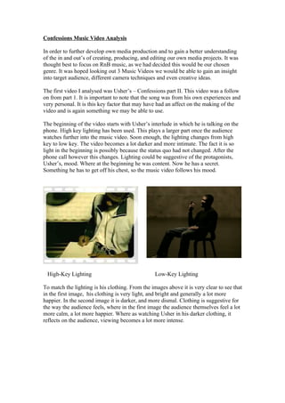 Confessions Music Video Analysis

In order to further develop own media production and to gain a better understanding
of the in and out’s of creating, producing, and editing our own media projects. It was
thought best to focus on RnB music, as we had decided this would be our chosen
genre. It was hoped looking out 3 Music Videos we would be able to gain an insight
into target audience, different camera techniques and even creative ideas.

The first video I analysed was Usher’s – Confessions part II. This video was a follow
on from part 1. It is important to note that the song was from his own experiences and
very personal. It is this key factor that may have had an affect on the making of the
video and is again something we may be able to use.

The beginning of the video starts with Usher’s interlude in which he is talking on the
phone. High key lighting has been used. This plays a larger part once the audience
watches further into the music video. Soon enough, the lighting changes from high
key to low key. The video becomes a lot darker and more intimate. The fact it is so
light in the beginning is possibly because the status quo had not changed. After the
phone call however this changes. Lighting could be suggestive of the protagonists,
Usher’s, mood. Where at the beginning he was content. Now he has a secret.
Something he has to get off his chest, so the music video follows his mood.




 High-Key Lighting                                Low-Key Lighting

To match the lighting is his clothing. From the images above it is very clear to see that
in the first image, his clothing is very light, and bright and generally a lot more
happier. In the second image it is darker, and more dismal. Clothing is suggestive for
the way the audience feels, where in the first image the audience themselves feel a lot
more calm, a lot more happier. Where as watching Usher in his darker clothing, it
reflects on the audience, viewing becomes a lot more intense.
 