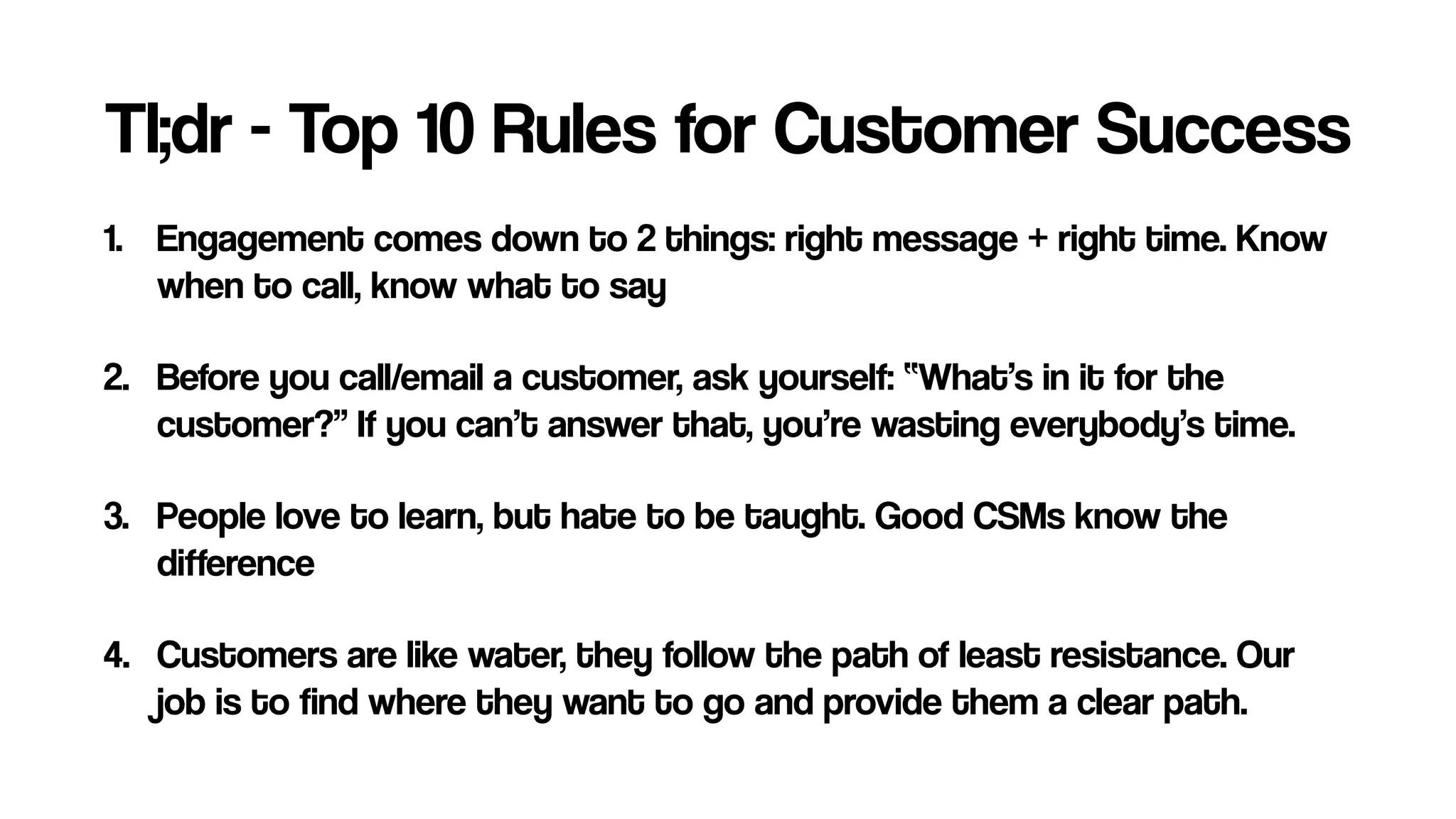 Tl;dr - Top 10 Rules for Customer Success
1. Engagement comes down to 2 things: right message + right time. Know
when to call, know what to say
2. Before you call/email a customer, ask yourself: “What’s in it for the
customer?” If you can’t answer that, you’re wasting everybody’s time.
3. People love to learn, but hate to be taught. Good CSMs know the
difference
4. Customers are like water, they follow the path of least resistance. Our
job is to find where they want to go and provide them a clear path.
 