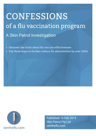 iamtheflu.com
CONFESSIONS
of a flu vaccination program
A Skin Patrol Investigation
•	 Discover the truth about flu vaccine effectiveness
•	 Top three ways to further reduce flu absenteeism by over 100%
Published 15 Feb 2015
Skin Patrol Pty Ltd
iamtheflu.com
 
