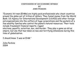 Confessions of an economic Hitman By John Perkins “Economic hit men (EHMs) are highly paid professionals who cheat countries around the globe out of trillion of dollars. They funnel money from the World Bank. US Agency for International Development (USAID) and other foreign aid organizations into the coffers of huge corporations and the pockets of a few wealthy families who control the planet’s natural resources. Their tools include fraudulent financial reports, rigged elections, payoffs, extortion, sex, and murder. They play a game as old as empire, but one that has taken on new and terrifying dimensions during this time of globalization. I should know: I was an EHM.” John Perkins 2004 