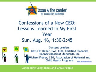 Connecting Great Ideas and Great People www.asaecenter.org Content Leaders: Kevin R. Keller, CAE, CEO, Certified Financial Planners Board of Standards, Inc. Michael Fraser, CEO, Association of Maternal and Child Health Programs Confessions of a New CEO: Lessons Learned in My First Year Sun. Aug. 16, 1:30-2:45 