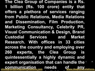 The Clea Group of Companies is a Rs. 1 billion (Rs. 100 crore) entity that offers a plethora of services ranging from Public Relations, Media Relations and Dissemination, Film Production, Marketing Consultancy, Celebrity PR, Visual Communication & Design, Brand Custodial Services  and Market Research. With offices in 33 cities across the country and employing over 260 experts, the Clea Group is quintessentially a highly dynamic and expert organisation that can handle the communication needs of any corporate, brand or individual. 