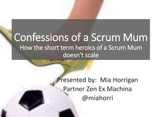 Confessions of a Scrum Mum
How the short term heroics of a Scrum Mum
doesn’t scale
Presented by: Mia Horrigan
Partner Zen Ex Machina
@miahorri
 