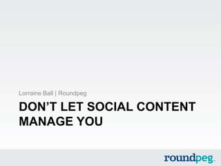 DON’T LET SOCIAL CONTENT
MANAGE YOU
Lorraine Ball | Roundpeg
 
