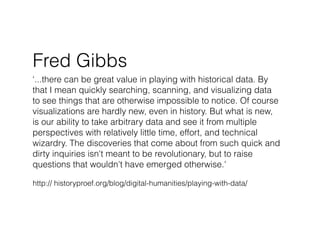 Fred Gibbs
‘...there can be great value in playing with historical data. By
that I mean quickly searching, scanning, and visualizing data
to see things that are otherwise impossible to notice. Of course
visualizations are hardly new, even in history. But what is new,
is our ability to take arbitrary data and see it from multiple
perspectives with relatively little time, effort, and technical
wizardry. The discoveries that come about from such quick and
dirty inquiries isn't meant to be revolutionary, but to raise
questions that wouldn't have emerged otherwise.'

http:// historyproef.org/blog/digital-humanities/playing-with-data/
 