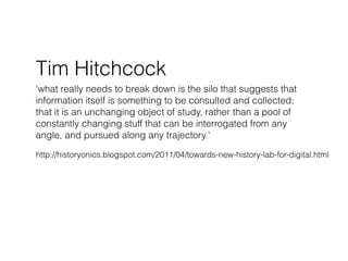Tim Hitchcock
‘what really needs to break down is the silo that suggests that
information itself is something to be consulted and collected;
that it is an unchanging object of study, rather than a pool of
constantly changing stuff that can be interrogated from any
angle, and pursued along any trajectory.'

http://historyonics.blogspot.com/2011/04/towards-new-history-lab-for-digital.html
 