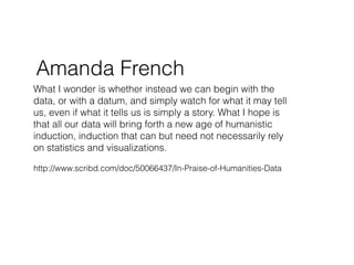 Amanda French
What I wonder is whether instead we can begin with the
data, or with a datum, and simply watch for what it may tell
us, even if what it tells us is simply a story. What I hope is
that all our data will bring forth a new age of humanistic
induction, induction that can but need not necessarily rely
on statistics and visualizations.

http://www.scribd.com/doc/50066437/In-Praise-of-Humanities-Data
 