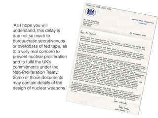 ‘As I hope you will
understand, this delay is
due not so much to
bureaucratic secretiveness
or overdoses of red tape, as
to a very real concern to
prevent nuclear proliferation
and to fulﬁl the UK's
commitments under the
Non-Proliferation Treaty.
Some of those documents
may contain details of the
design of nuclear weapons.'
 