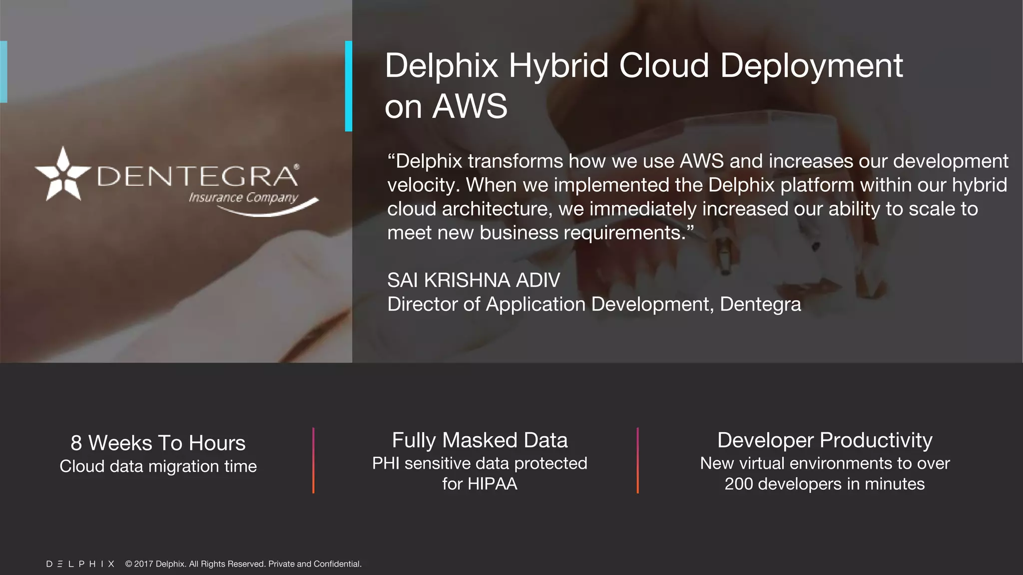 © 2017 Delphix. All Rights Reserved. Private and Confidential.
“Delphix transforms how we use AWS and increases our development
velocity. When we implemented the Delphix platform within our hybrid
cloud architecture, we immediately increased our ability to scale to
meet new business requirements.”
SAI KRISHNA ADIV
Director of Application Development, Dentegra
Delphix Hybrid Cloud Deployment
on AWS
8 Weeks To Hours
Cloud data migration time
Fully Masked Data
PHI sensitive data protected
for HIPAA
Developer Productivity
New virtual environments to over
200 developers in minutes
 