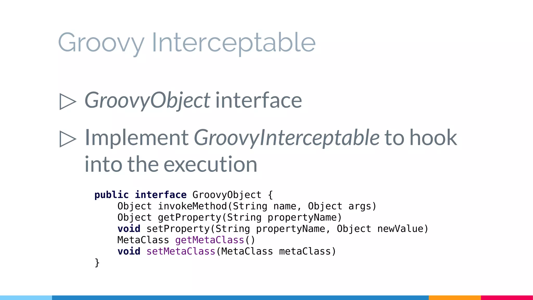 public interface GroovyObject {
Object invokeMethod(String name, Object args)
Object getProperty(String propertyName)
void setProperty(String propertyName, Object newValue)
MetaClass getMetaClass()
void setMetaClass(MetaClass metaClass)
}
Groovy Interceptable
▷ GroovyObject interface
▷ Implement GroovyInterceptable to hook
into the execution
 
