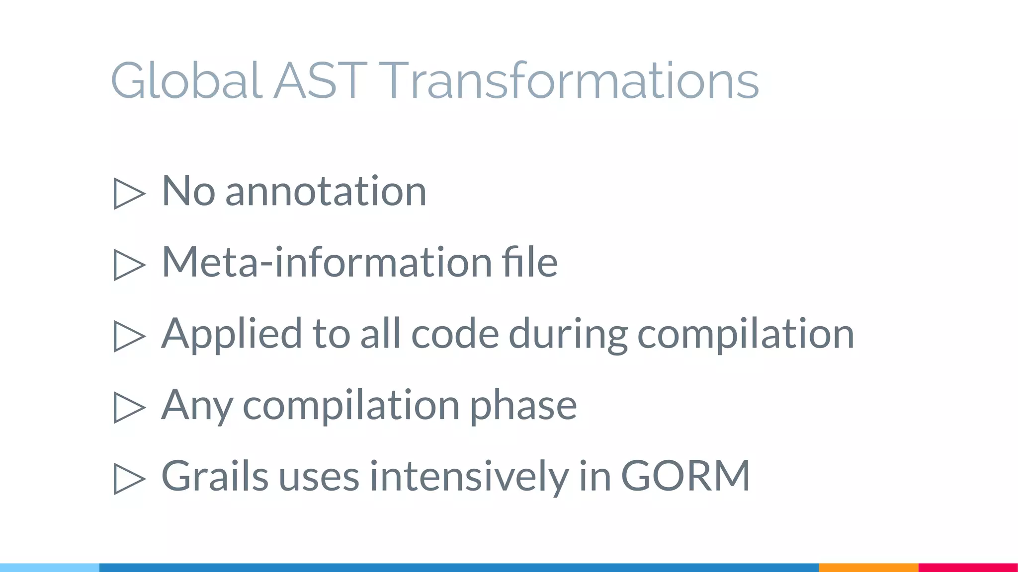 Global AST Transformations
▷ No annotation
▷ Meta-information file
▷ Applied to all code during compilation
▷ Any compilation phase
▷ Grails uses intensively in GORM
 