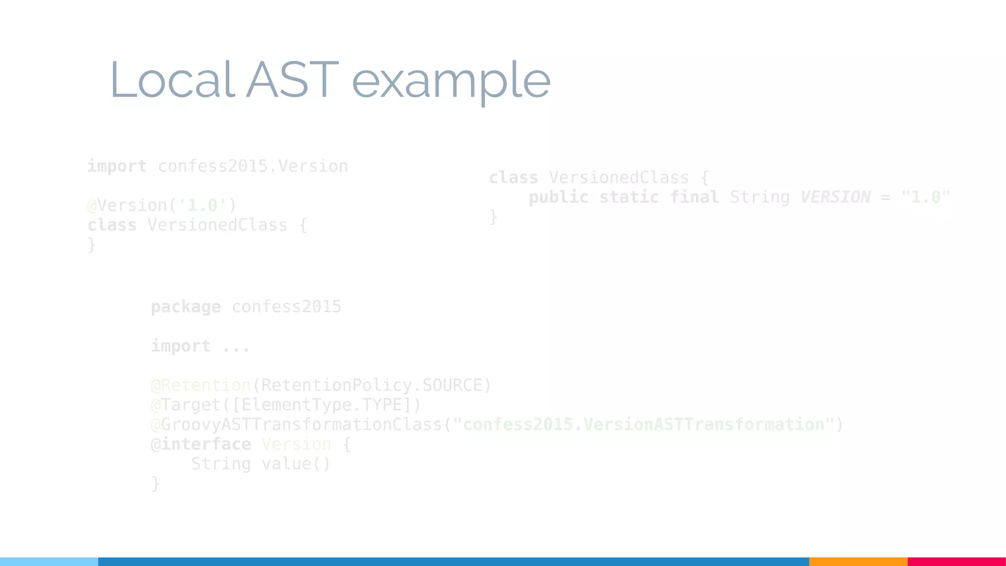 Local AST example
package confess2015
import ...
@Retention(RetentionPolicy.SOURCE)
@Target([ElementType.TYPE])
@GroovyASTTransformationClass("confess2015.VersionASTTransformation")
@interface Version {
String value()
}
class VersionedClass {
public static final String VERSION = "1.0"
}
import confess2015.Version
@Version('1.0')
class VersionedClass {
}
 
