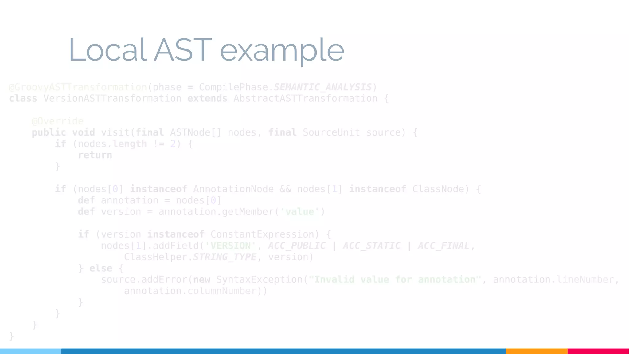 Local AST example
@GroovyASTTransformation(phase = CompilePhase.SEMANTIC_ANALYSIS)
class VersionASTTransformation extends AbstractASTTransformation {
@Override
public void visit(final ASTNode[] nodes, final SourceUnit source) {
if (nodes.length != 2) {
return
}
if (nodes[0] instanceof AnnotationNode && nodes[1] instanceof ClassNode) {
def annotation = nodes[0]
def version = annotation.getMember('value')
if (version instanceof ConstantExpression) {
nodes[1].addField('VERSION', ACC_PUBLIC | ACC_STATIC | ACC_FINAL,
ClassHelper.STRING_TYPE, version)
} else {
source.addError(new SyntaxException("Invalid value for annotation", annotation.lineNumber,
annotation.columnNumber))
}
}
}
}
 