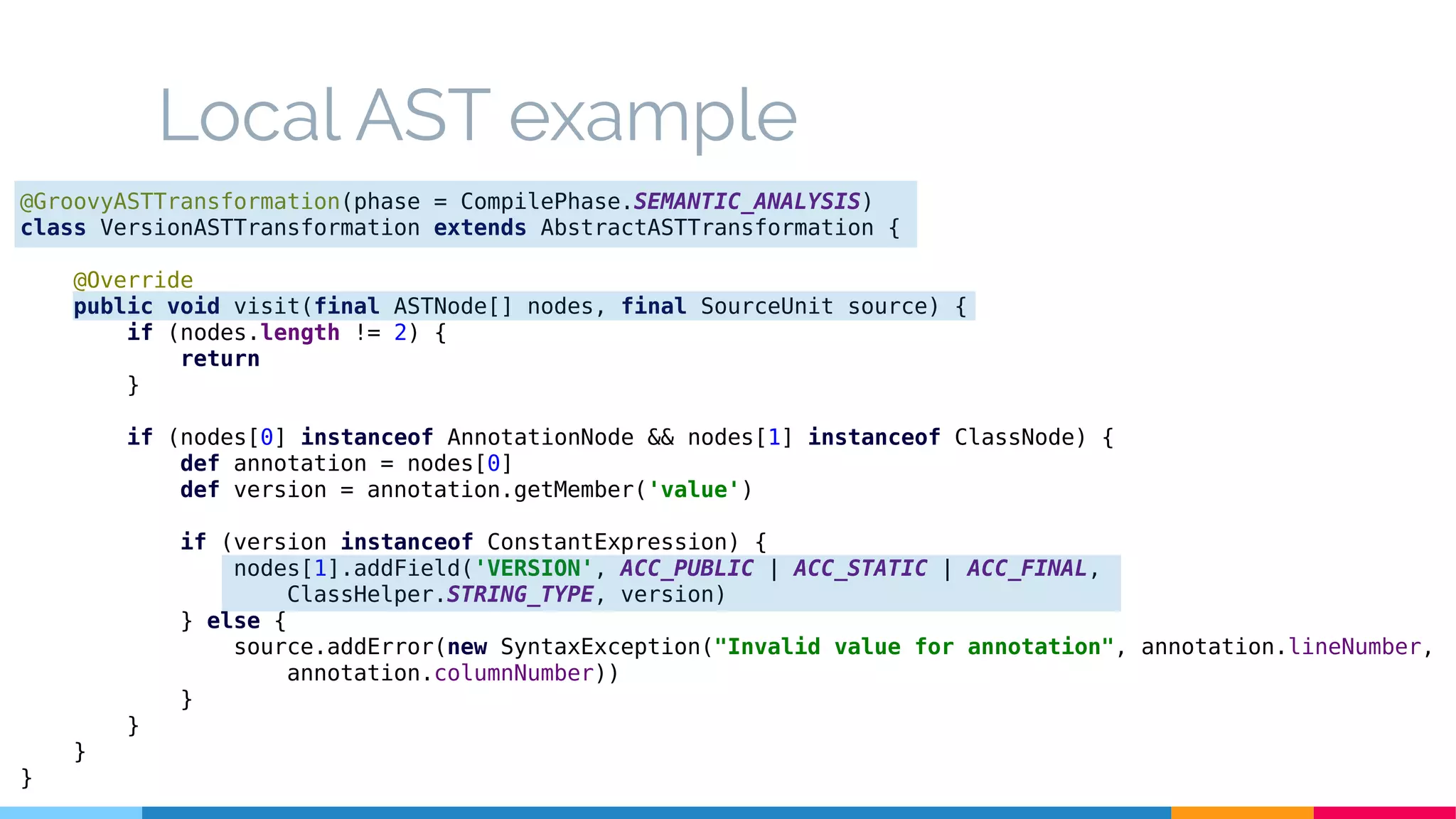 Local AST example
@GroovyASTTransformation(phase = CompilePhase.SEMANTIC_ANALYSIS)
class VersionASTTransformation extends AbstractASTTransformation {
@Override
public void visit(final ASTNode[] nodes, final SourceUnit source) {
if (nodes.length != 2) {
return
}
if (nodes[0] instanceof AnnotationNode && nodes[1] instanceof ClassNode) {
def annotation = nodes[0]
def version = annotation.getMember('value')
if (version instanceof ConstantExpression) {
nodes[1].addField('VERSION', ACC_PUBLIC | ACC_STATIC | ACC_FINAL,
ClassHelper.STRING_TYPE, version)
} else {
source.addError(new SyntaxException("Invalid value for annotation", annotation.lineNumber,
annotation.columnNumber))
}
}
}
}
 