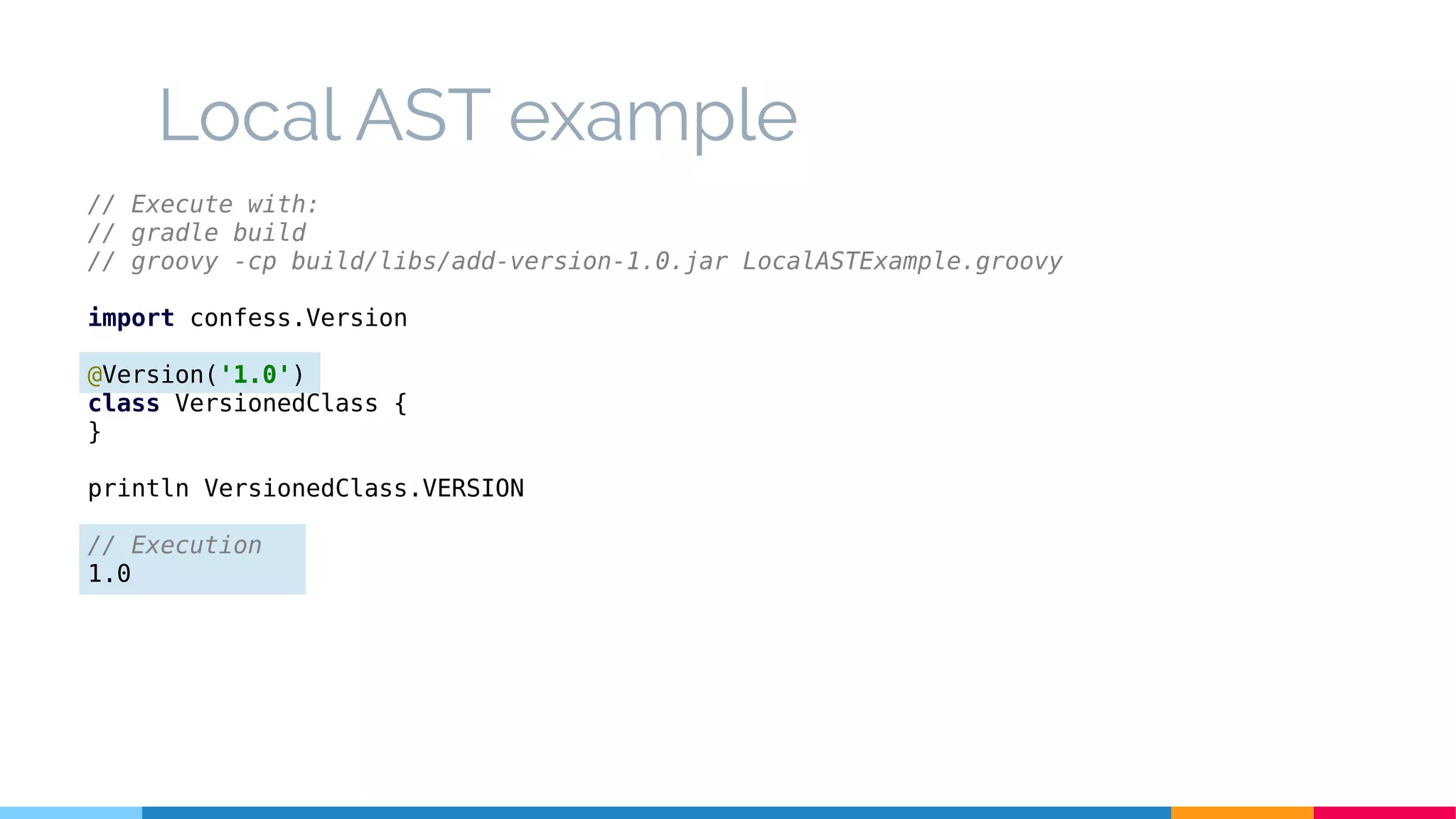 Local AST example
// Execute with:
// gradle build
// groovy -cp build/libs/add-version-1.0.jar LocalASTExample.groovy
import confess.Version
@Version('1.0')
class VersionedClass {
}
println VersionedClass.VERSION
// Execution
1.0
 