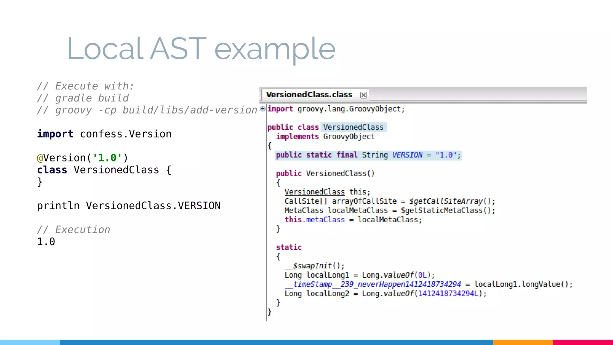 Local AST example
// Execute with:
// gradle build
// groovy -cp build/libs/add-version-1.0.jar LocalASTExample.groovy
import confess.Version
@Version('1.0')
class VersionedClass {
}
println VersionedClass.VERSION
// Execution
1.0
 