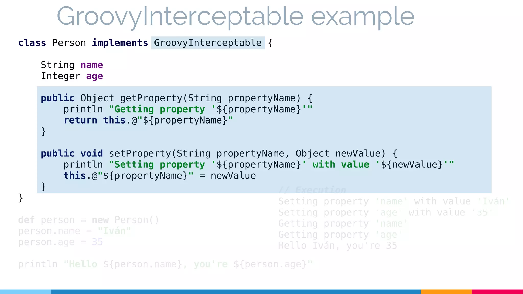 GroovyInterceptable example
class Person implements GroovyInterceptable {
String name
Integer age
public Object getProperty(String propertyName) {
println "Getting property '${propertyName}'"
return this.@"${propertyName}"
}
public void setProperty(String propertyName, Object newValue) {
println "Setting property '${propertyName}' with value '${newValue}'"
this.@"${propertyName}" = newValue
}
}
def person = new Person()
person.name = "Iván"
person.age = 35
println "Hello ${person.name}, you're ${person.age}"
// Execution
Setting property 'name' with value 'Iván'
Setting property 'age' with value '35'
Getting property 'name'
Getting property 'age'
Hello Iván, you're 35
 