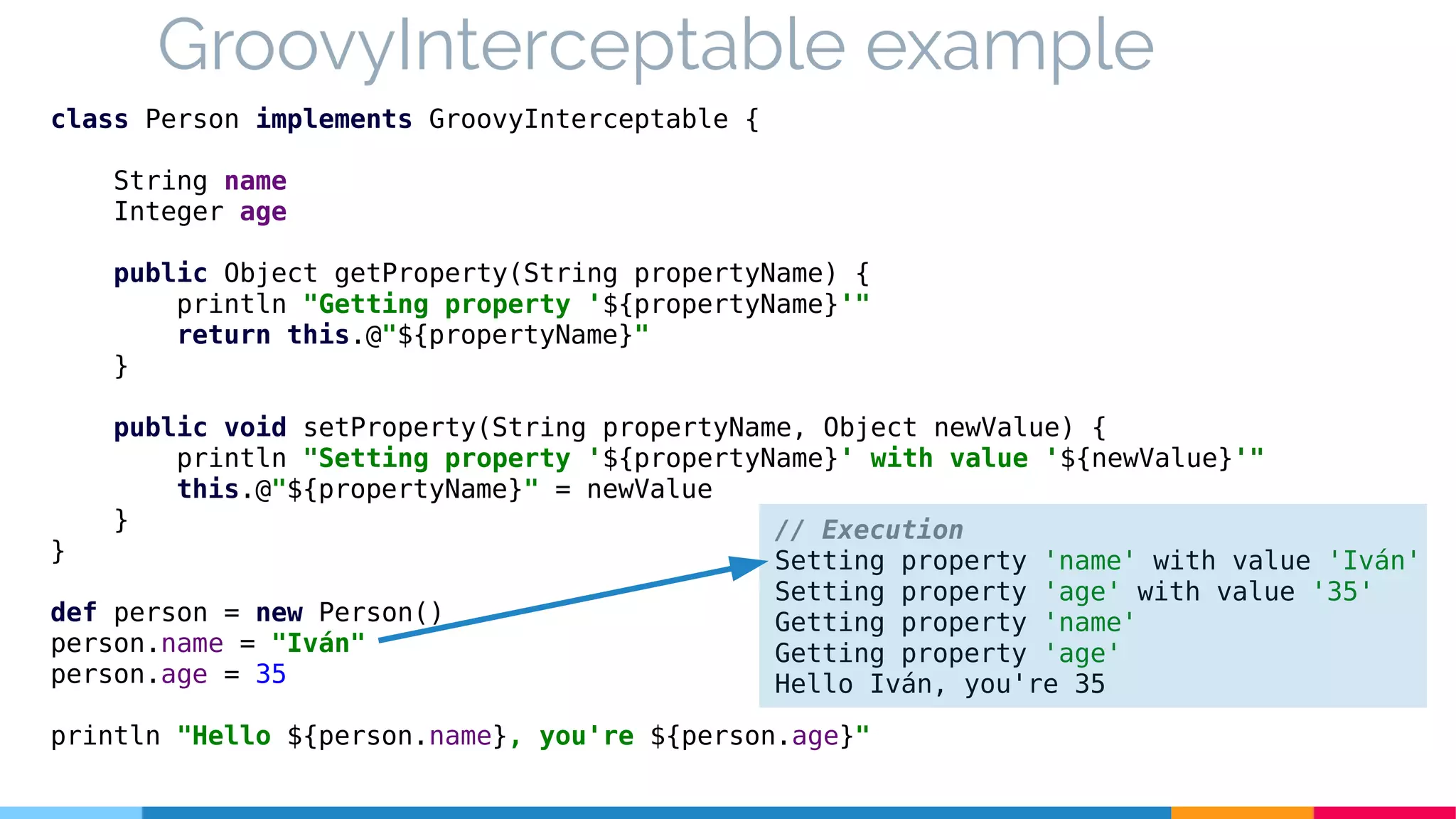 GroovyInterceptable example
class Person implements GroovyInterceptable {
String name
Integer age
public Object getProperty(String propertyName) {
println "Getting property '${propertyName}'"
return this.@"${propertyName}"
}
public void setProperty(String propertyName, Object newValue) {
println "Setting property '${propertyName}' with value '${newValue}'"
this.@"${propertyName}" = newValue
}
}
def person = new Person()
person.name = "Iván"
person.age = 35
println "Hello ${person.name}, you're ${person.age}"
// Execution
Setting property 'name' with value 'Iván'
Setting property 'age' with value '35'
Getting property 'name'
Getting property 'age'
Hello Iván, you're 35
 
