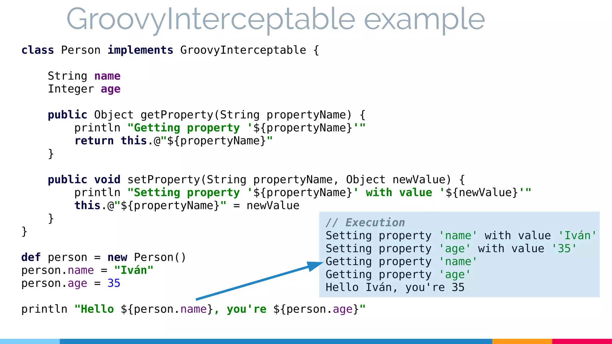 GroovyInterceptable example
class Person implements GroovyInterceptable {
String name
Integer age
public Object getProperty(String propertyName) {
println "Getting property '${propertyName}'"
return this.@"${propertyName}"
}
public void setProperty(String propertyName, Object newValue) {
println "Setting property '${propertyName}' with value '${newValue}'"
this.@"${propertyName}" = newValue
}
}
def person = new Person()
person.name = "Iván"
person.age = 35
println "Hello ${person.name}, you're ${person.age}"
// Execution
Setting property 'name' with value 'Iván'
Setting property 'age' with value '35'
Getting property 'name'
Getting property 'age'
Hello Iván, you're 35
 