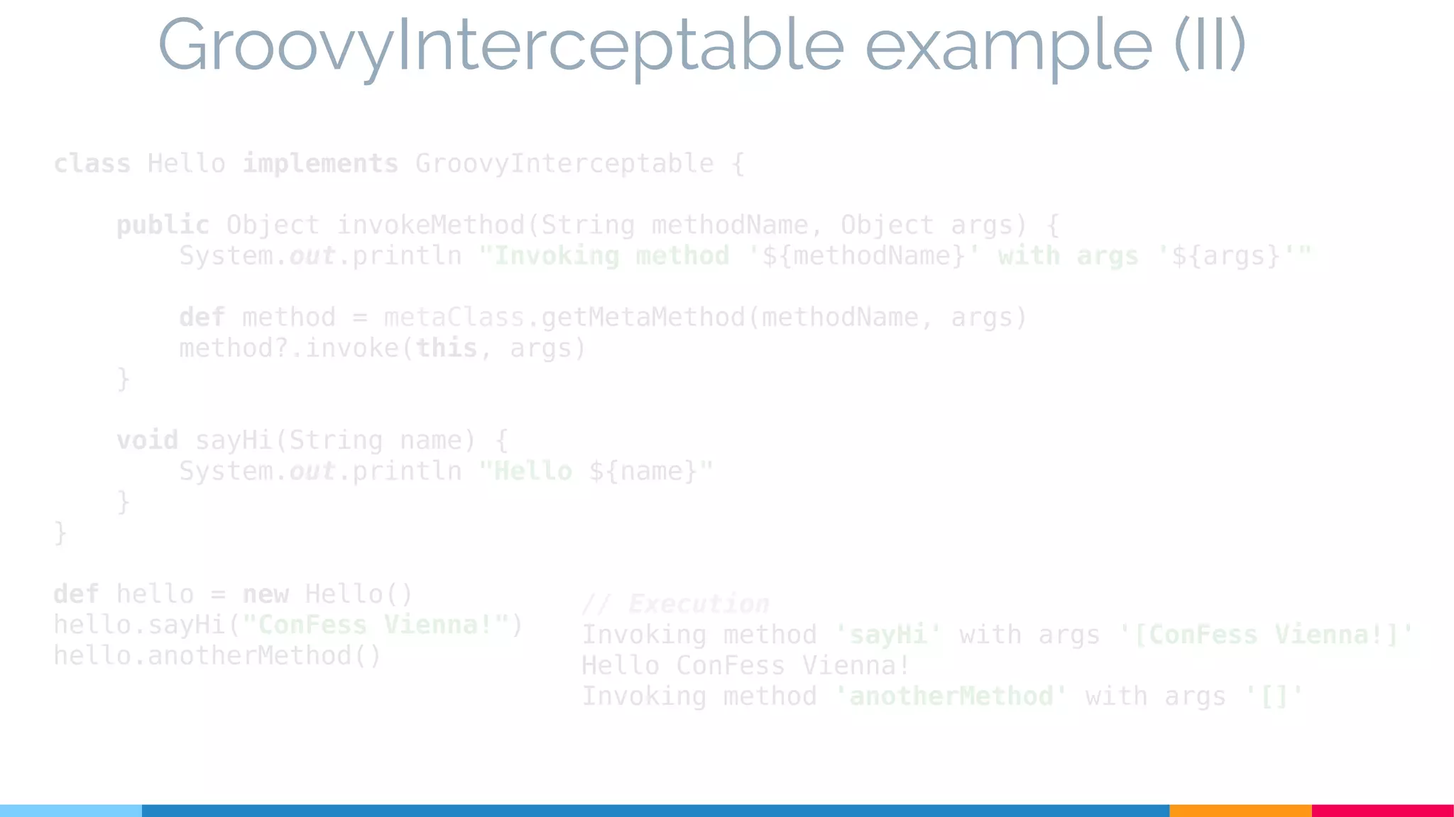 class Hello implements GroovyInterceptable {
public Object invokeMethod(String methodName, Object args) {
System.out.println "Invoking method '${methodName}' with args '${args}'"
def method = metaClass.getMetaMethod(methodName, args)
method?.invoke(this, args)
}
void sayHi(String name) {
System.out.println "Hello ${name}"
}
}
def hello = new Hello()
hello.sayHi("ConFess Vienna!")
hello.anotherMethod()
GroovyInterceptable example (II)
// Execution
Invoking method 'sayHi' with args '[ConFess Vienna!]'
Hello ConFess Vienna!
Invoking method 'anotherMethod' with args '[]'
 