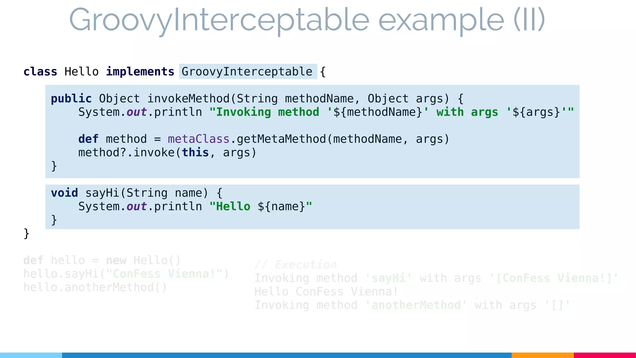 class Hello implements GroovyInterceptable {
public Object invokeMethod(String methodName, Object args) {
System.out.println "Invoking method '${methodName}' with args '${args}'"
def method = metaClass.getMetaMethod(methodName, args)
method?.invoke(this, args)
}
void sayHi(String name) {
System.out.println "Hello ${name}"
}
}
def hello = new Hello()
hello.sayHi("ConFess Vienna!")
hello.anotherMethod()
GroovyInterceptable example (II)
// Execution
Invoking method 'sayHi' with args '[ConFess Vienna!]'
Hello ConFess Vienna!
Invoking method 'anotherMethod' with args '[]'
 