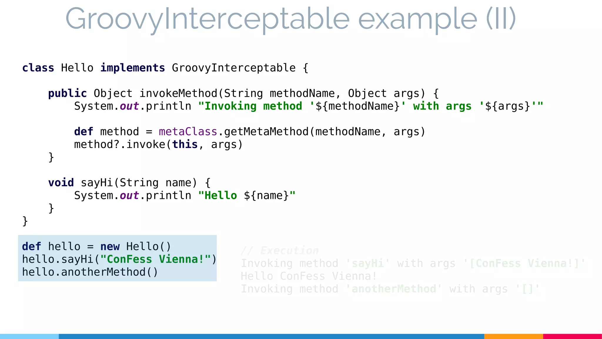 class Hello implements GroovyInterceptable {
public Object invokeMethod(String methodName, Object args) {
System.out.println "Invoking method '${methodName}' with args '${args}'"
def method = metaClass.getMetaMethod(methodName, args)
method?.invoke(this, args)
}
void sayHi(String name) {
System.out.println "Hello ${name}"
}
}
def hello = new Hello()
hello.sayHi("ConFess Vienna!")
hello.anotherMethod()
GroovyInterceptable example (II)
// Execution
Invoking method 'sayHi' with args '[ConFess Vienna!]'
Hello ConFess Vienna!
Invoking method 'anotherMethod' with args '[]'
 