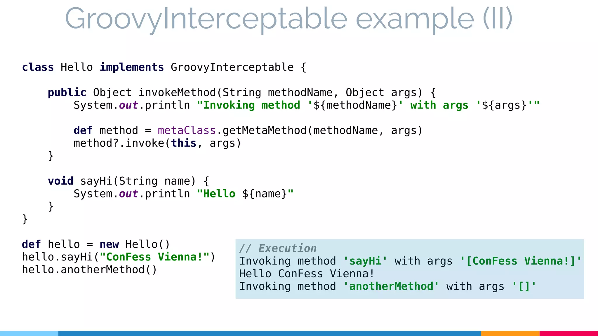 class Hello implements GroovyInterceptable {
public Object invokeMethod(String methodName, Object args) {
System.out.println "Invoking method '${methodName}' with args '${args}'"
def method = metaClass.getMetaMethod(methodName, args)
method?.invoke(this, args)
}
void sayHi(String name) {
System.out.println "Hello ${name}"
}
}
def hello = new Hello()
hello.sayHi("ConFess Vienna!")
hello.anotherMethod()
GroovyInterceptable example (II)
// Execution
Invoking method 'sayHi' with args '[ConFess Vienna!]'
Hello ConFess Vienna!
Invoking method 'anotherMethod' with args '[]'
 