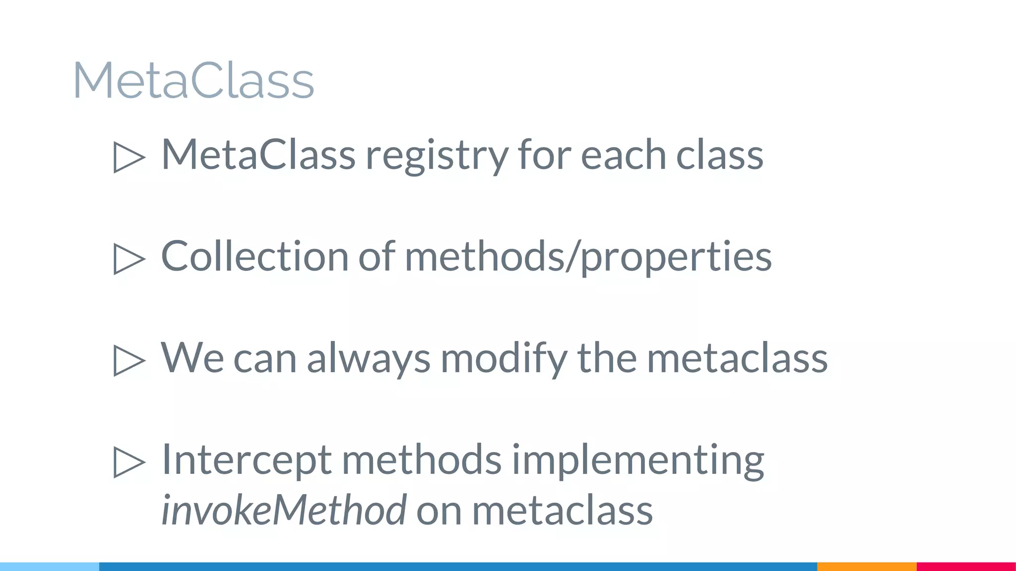 MetaClass
▷ MetaClass registry for each class
▷ Collection of methods/properties
▷ We can always modify the metaclass
▷ Intercept methods implementing
invokeMethod on metaclass
 