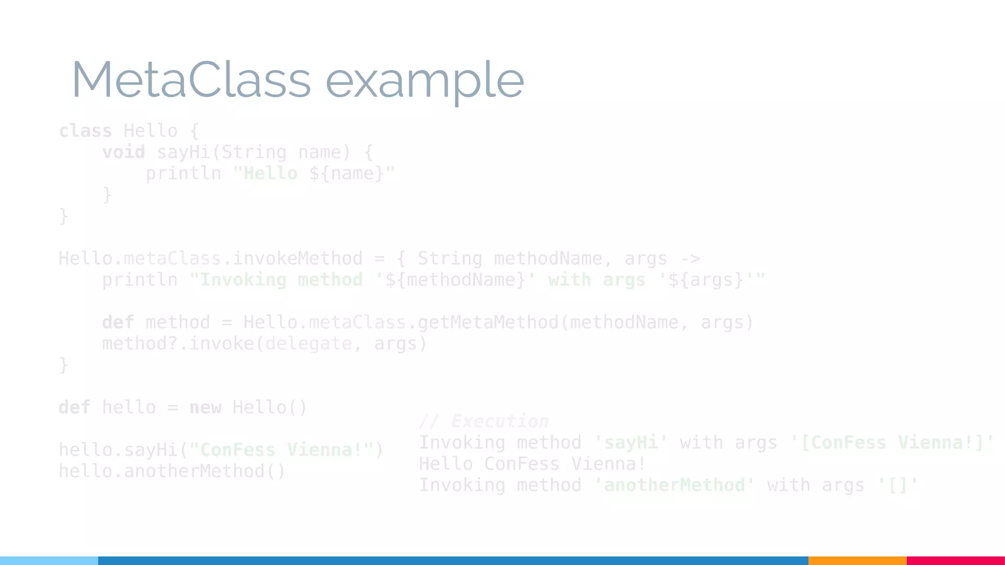 class Hello {
void sayHi(String name) {
println "Hello ${name}"
}
}
Hello.metaClass.invokeMethod = { String methodName, args ->
println "Invoking method '${methodName}' with args '${args}'"
def method = Hello.metaClass.getMetaMethod(methodName, args)
method?.invoke(delegate, args)
}
def hello = new Hello()
hello.sayHi("ConFess Vienna!")
hello.anotherMethod()
// Execution
Invoking method 'sayHi' with args '[ConFess Vienna!]'
Hello ConFess Vienna!
Invoking method 'anotherMethod' with args '[]'
MetaClass example
 