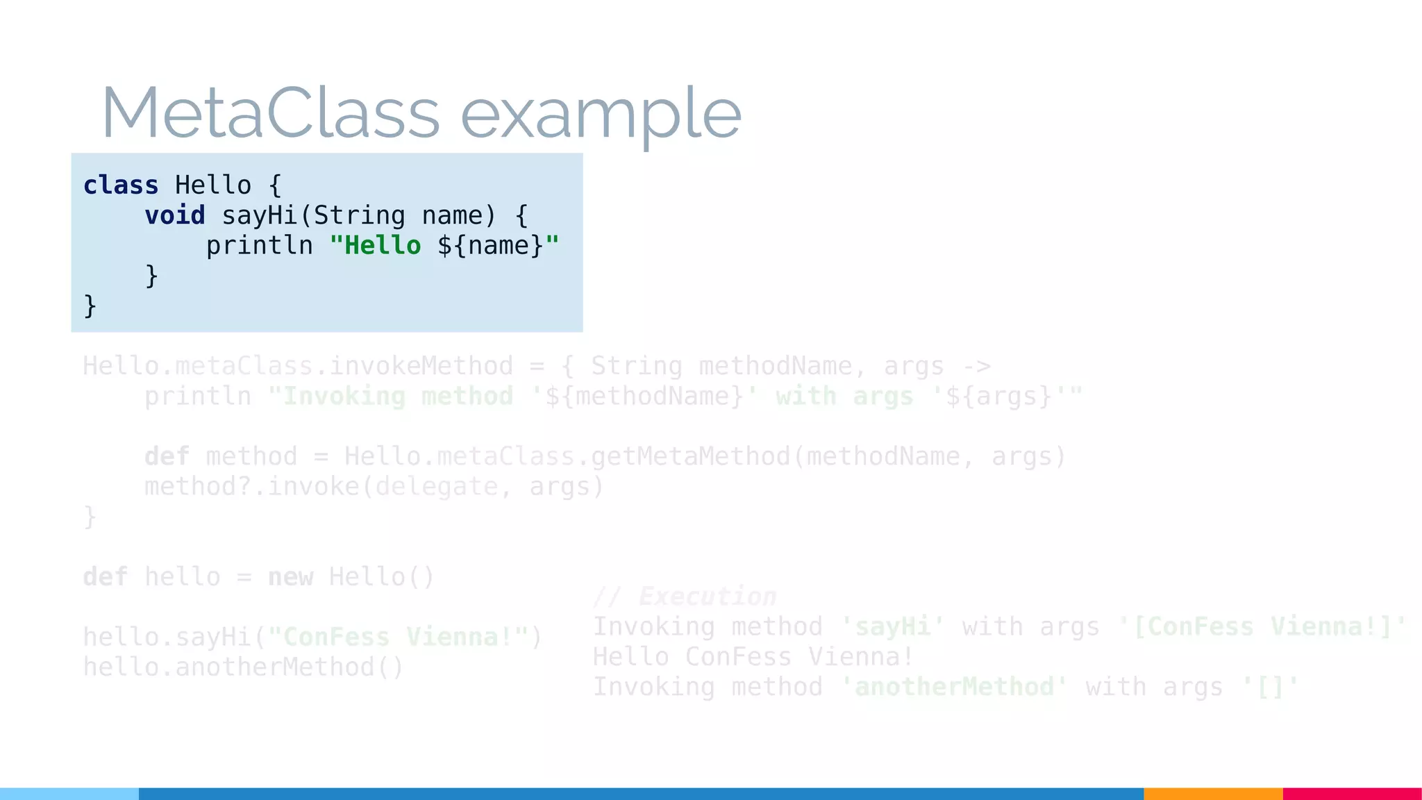 class Hello {
void sayHi(String name) {
println "Hello ${name}"
}
}
Hello.metaClass.invokeMethod = { String methodName, args ->
println "Invoking method '${methodName}' with args '${args}'"
def method = Hello.metaClass.getMetaMethod(methodName, args)
method?.invoke(delegate, args)
}
def hello = new Hello()
hello.sayHi("ConFess Vienna!")
hello.anotherMethod()
// Execution
Invoking method 'sayHi' with args '[ConFess Vienna!]'
Hello ConFess Vienna!
Invoking method 'anotherMethod' with args '[]'
MetaClass example
 