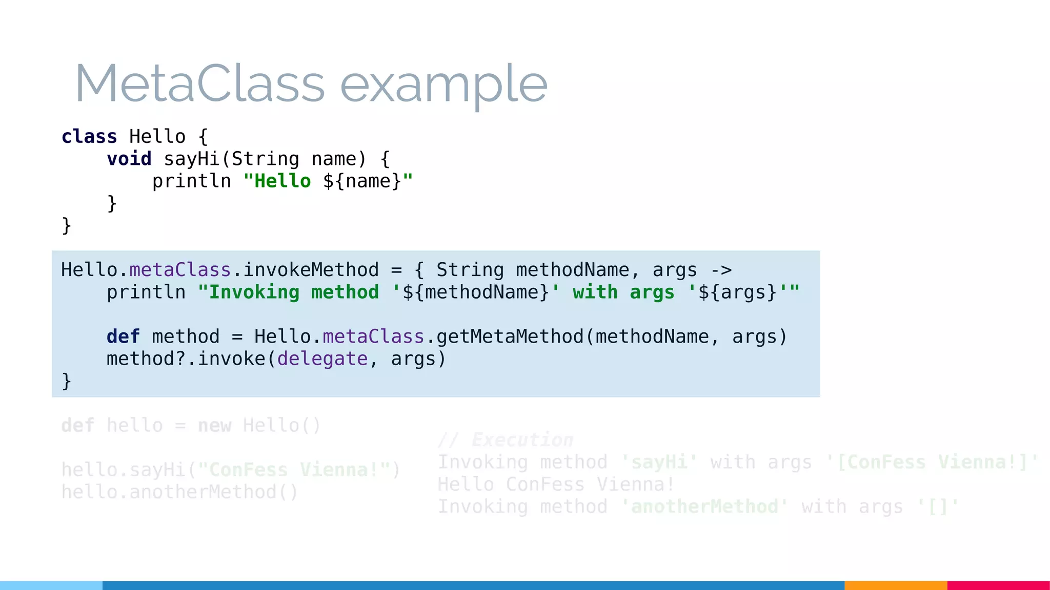 class Hello {
void sayHi(String name) {
println "Hello ${name}"
}
}
Hello.metaClass.invokeMethod = { String methodName, args ->
println "Invoking method '${methodName}' with args '${args}'"
def method = Hello.metaClass.getMetaMethod(methodName, args)
method?.invoke(delegate, args)
}
def hello = new Hello()
hello.sayHi("ConFess Vienna!")
hello.anotherMethod()
// Execution
Invoking method 'sayHi' with args '[ConFess Vienna!]'
Hello ConFess Vienna!
Invoking method 'anotherMethod' with args '[]'
MetaClass example
 