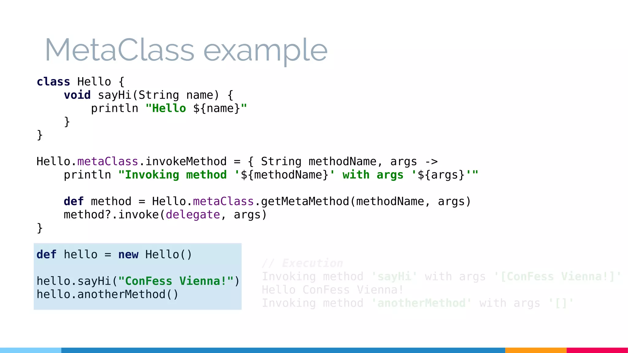 class Hello {
void sayHi(String name) {
println "Hello ${name}"
}
}
Hello.metaClass.invokeMethod = { String methodName, args ->
println "Invoking method '${methodName}' with args '${args}'"
def method = Hello.metaClass.getMetaMethod(methodName, args)
method?.invoke(delegate, args)
}
def hello = new Hello()
hello.sayHi("ConFess Vienna!")
hello.anotherMethod()
// Execution
Invoking method 'sayHi' with args '[ConFess Vienna!]'
Hello ConFess Vienna!
Invoking method 'anotherMethod' with args '[]'
MetaClass example
 