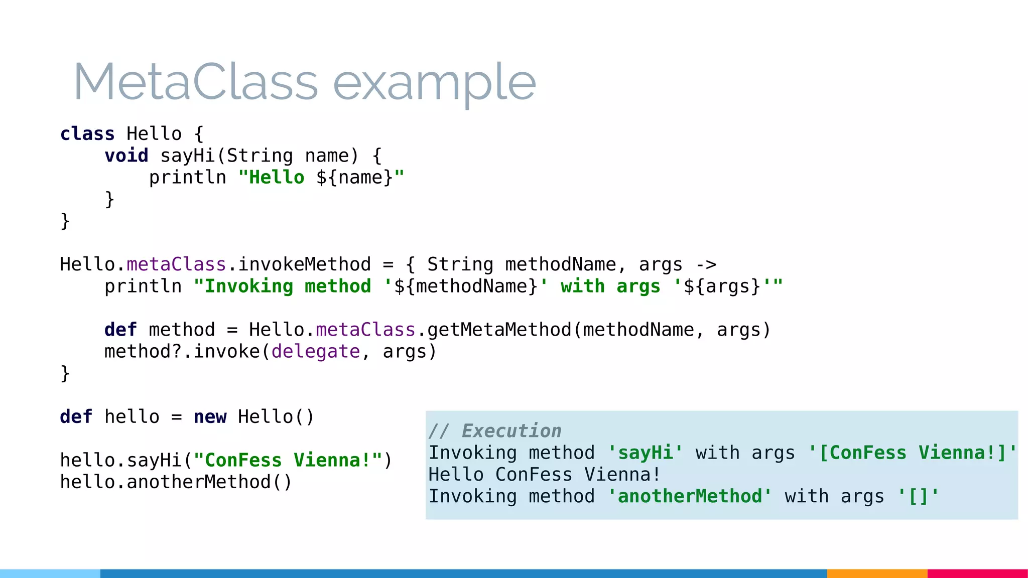class Hello {
void sayHi(String name) {
println "Hello ${name}"
}
}
Hello.metaClass.invokeMethod = { String methodName, args ->
println "Invoking method '${methodName}' with args '${args}'"
def method = Hello.metaClass.getMetaMethod(methodName, args)
method?.invoke(delegate, args)
}
def hello = new Hello()
hello.sayHi("ConFess Vienna!")
hello.anotherMethod()
// Execution
Invoking method 'sayHi' with args '[ConFess Vienna!]'
Hello ConFess Vienna!
Invoking method 'anotherMethod' with args '[]'
MetaClass example
 