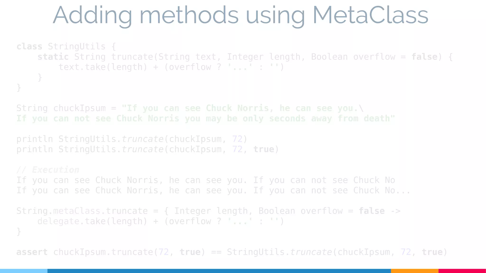 class StringUtils {
static String truncate(String text, Integer length, Boolean overflow = false) {
text.take(length) + (overflow ? '...' : '')
}
}
String chuckIpsum = "If you can see Chuck Norris, he can see you.
If you can not see Chuck Norris you may be only seconds away from death"
println StringUtils.truncate(chuckIpsum, 72)
println StringUtils.truncate(chuckIpsum, 72, true)
// Execution
If you can see Chuck Norris, he can see you. If you can not see Chuck No
If you can see Chuck Norris, he can see you. If you can not see Chuck No...
String.metaClass.truncate = { Integer length, Boolean overflow = false ->
delegate.take(length) + (overflow ? '...' : '')
}
assert chuckIpsum.truncate(72, true) == StringUtils.truncate(chuckIpsum, 72, true)
Adding methods using MetaClass
 