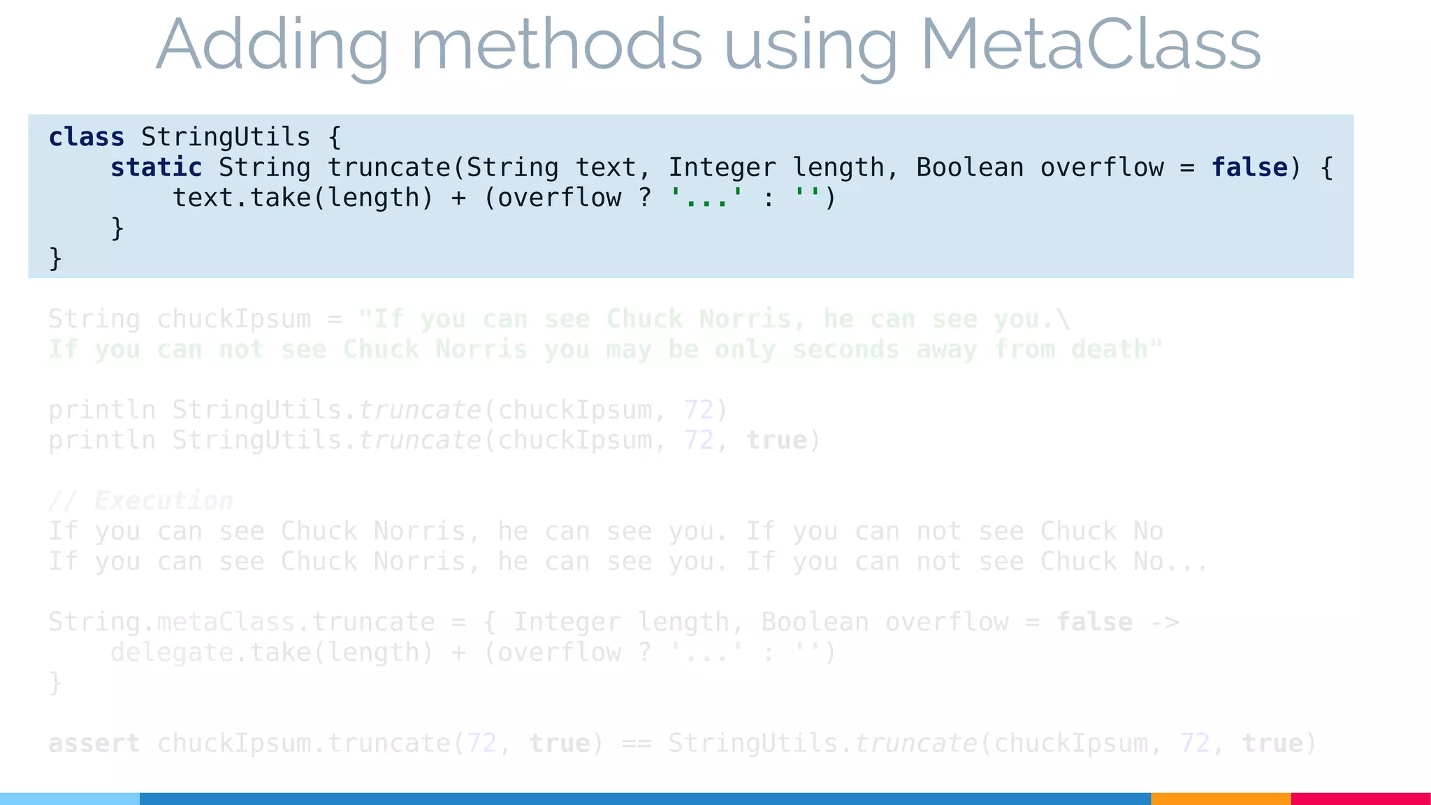 class StringUtils {
static String truncate(String text, Integer length, Boolean overflow = false) {
text.take(length) + (overflow ? '...' : '')
}
}
String chuckIpsum = "If you can see Chuck Norris, he can see you.
If you can not see Chuck Norris you may be only seconds away from death"
println StringUtils.truncate(chuckIpsum, 72)
println StringUtils.truncate(chuckIpsum, 72, true)
// Execution
If you can see Chuck Norris, he can see you. If you can not see Chuck No
If you can see Chuck Norris, he can see you. If you can not see Chuck No...
String.metaClass.truncate = { Integer length, Boolean overflow = false ->
delegate.take(length) + (overflow ? '...' : '')
}
assert chuckIpsum.truncate(72, true) == StringUtils.truncate(chuckIpsum, 72, true)
Adding methods using MetaClass
 