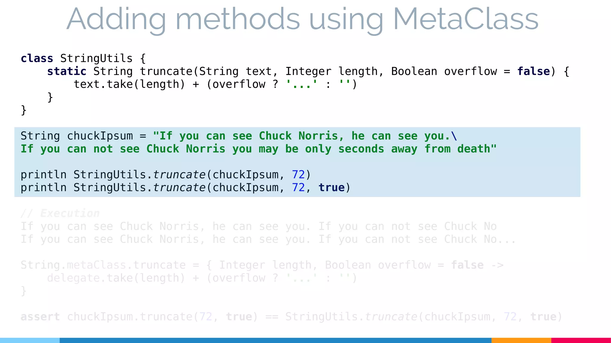 class StringUtils {
static String truncate(String text, Integer length, Boolean overflow = false) {
text.take(length) + (overflow ? '...' : '')
}
}
String chuckIpsum = "If you can see Chuck Norris, he can see you.
If you can not see Chuck Norris you may be only seconds away from death"
println StringUtils.truncate(chuckIpsum, 72)
println StringUtils.truncate(chuckIpsum, 72, true)
// Execution
If you can see Chuck Norris, he can see you. If you can not see Chuck No
If you can see Chuck Norris, he can see you. If you can not see Chuck No...
String.metaClass.truncate = { Integer length, Boolean overflow = false ->
delegate.take(length) + (overflow ? '...' : '')
}
assert chuckIpsum.truncate(72, true) == StringUtils.truncate(chuckIpsum, 72, true)
Adding methods using MetaClass
 