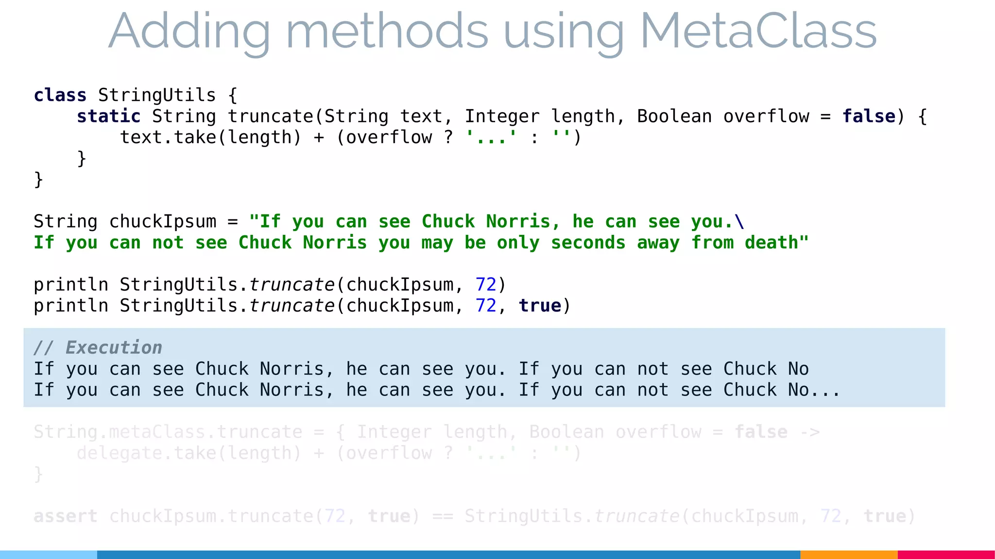 class StringUtils {
static String truncate(String text, Integer length, Boolean overflow = false) {
text.take(length) + (overflow ? '...' : '')
}
}
String chuckIpsum = "If you can see Chuck Norris, he can see you.
If you can not see Chuck Norris you may be only seconds away from death"
println StringUtils.truncate(chuckIpsum, 72)
println StringUtils.truncate(chuckIpsum, 72, true)
// Execution
If you can see Chuck Norris, he can see you. If you can not see Chuck No
If you can see Chuck Norris, he can see you. If you can not see Chuck No...
String.metaClass.truncate = { Integer length, Boolean overflow = false ->
delegate.take(length) + (overflow ? '...' : '')
}
assert chuckIpsum.truncate(72, true) == StringUtils.truncate(chuckIpsum, 72, true)
Adding methods using MetaClass
 