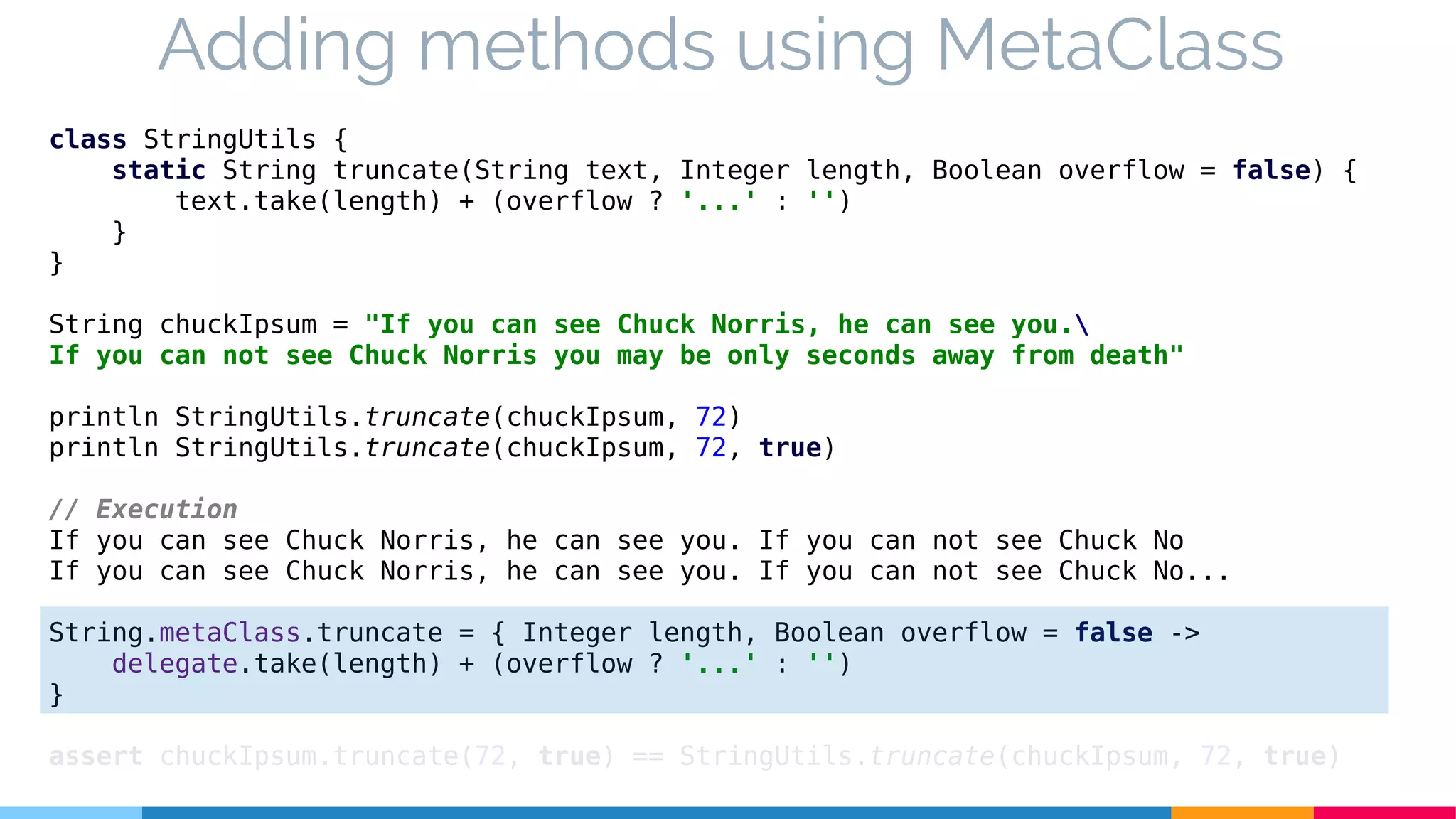 class StringUtils {
static String truncate(String text, Integer length, Boolean overflow = false) {
text.take(length) + (overflow ? '...' : '')
}
}
String chuckIpsum = "If you can see Chuck Norris, he can see you.
If you can not see Chuck Norris you may be only seconds away from death"
println StringUtils.truncate(chuckIpsum, 72)
println StringUtils.truncate(chuckIpsum, 72, true)
// Execution
If you can see Chuck Norris, he can see you. If you can not see Chuck No
If you can see Chuck Norris, he can see you. If you can not see Chuck No...
String.metaClass.truncate = { Integer length, Boolean overflow = false ->
delegate.take(length) + (overflow ? '...' : '')
}
assert chuckIpsum.truncate(72, true) == StringUtils.truncate(chuckIpsum, 72, true)
Adding methods using MetaClass
 