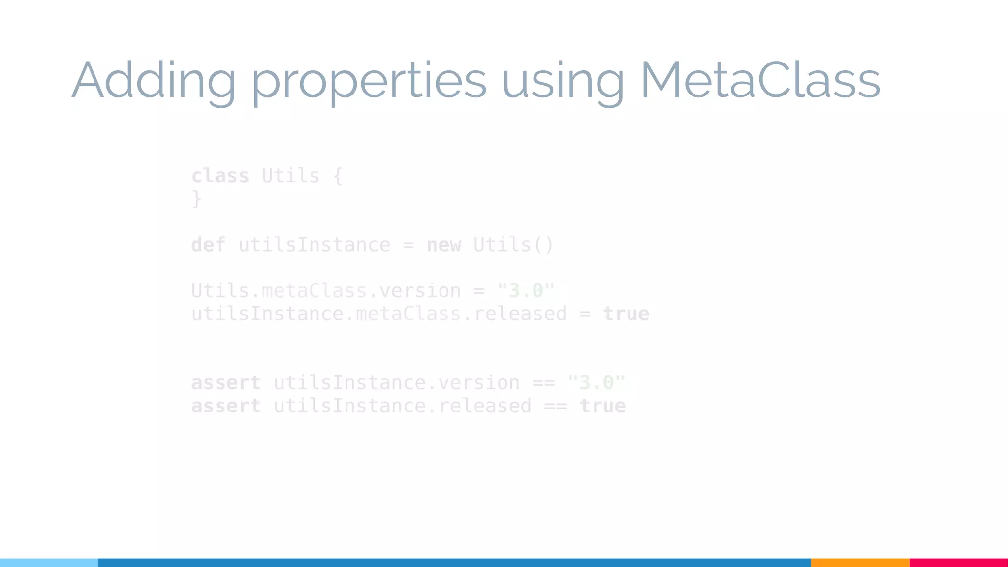 class Utils {
}
def utilsInstance = new Utils()
Utils.metaClass.version = "3.0"
utilsInstance.metaClass.released = true
assert utilsInstance.version == "3.0"
assert utilsInstance.released == true
Adding properties using MetaClass
 