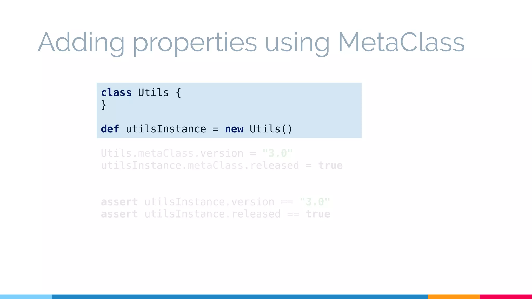 Adding properties using MetaClass
class Utils {
}
def utilsInstance = new Utils()
Utils.metaClass.version = "3.0"
utilsInstance.metaClass.released = true
assert utilsInstance.version == "3.0"
assert utilsInstance.released == true
 